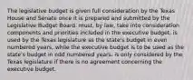 The legislative budget is given full consideration by the Texas House and Senate once it is prepared and submitted by the Legislative Budget Board. must, by law, take into consideration components and priorities included in the executive budget. is used by the Texas legislature as the state's budget in even numbered years, while the executive budget is to be used as the state's budget in odd numbered years. is only considered by the Texas legislature if there is no agreement concerning the executive budget.