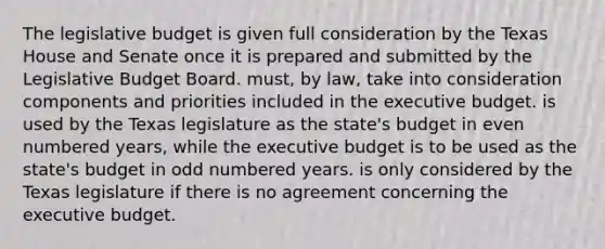 The legislative budget is given full consideration by the Texas House and Senate once it is prepared and submitted by the Legislative Budget Board. must, by law, take into consideration components and priorities included in the executive budget. is used by the Texas legislature as the state's budget in <a href='https://www.questionai.com/knowledge/ki4hctpp5V-even-number' class='anchor-knowledge'>even number</a>ed years, while the executive budget is to be used as the state's budget in <a href='https://www.questionai.com/knowledge/kEoqoLK8XQ-odd-number' class='anchor-knowledge'>odd number</a>ed years. is only considered by the Texas legislature if there is no agreement concerning the executive budget.