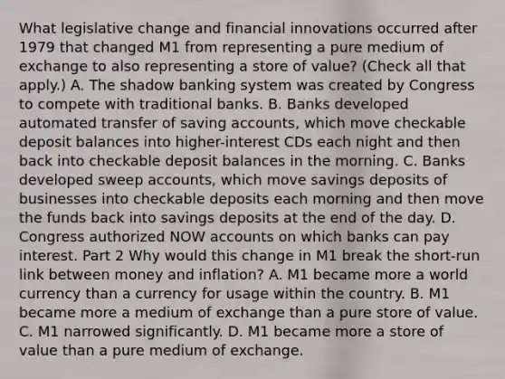 What legislative change and financial innovations occurred after 1979 that changed M1 from representing a pure medium of exchange to also representing a store of​ value? ​(Check all that apply.​) A. The shadow banking system was created by Congress to compete with traditional banks. B. Banks developed automated transfer of saving​ accounts, which move checkable deposit balances into​ higher-interest CDs each night and then back into checkable deposit balances in the morning. C. Banks developed sweep​ accounts, which move savings deposits of businesses into checkable deposits each morning and then move the funds back into savings deposits at the end of the day. D. Congress authorized NOW accounts on which banks can pay interest. Part 2 Why would this change in M1 break the​ short-run link between money and​ inflation? A. M1 became more a world currency than a currency for usage within the country. B. M1 became more a medium of exchange than a pure store of value. C. M1 narrowed significantly. D. M1 became more a store of value than a pure medium of exchange.