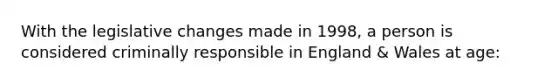 With the legislative changes made in 1998, a person is considered criminally responsible in England & Wales at age: