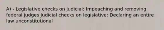 A) - Legislative checks on judicial: Impeaching and removing federal judges Judicial checks on legislative: Declaring an entire law unconstitutional