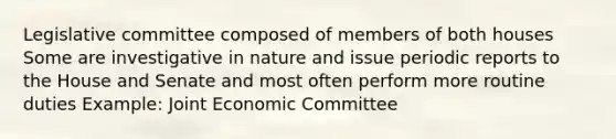 Legislative committee composed of members of both houses Some are investigative in nature and issue periodic reports to the House and Senate and most often perform more routine duties Example: Joint Economic Committee