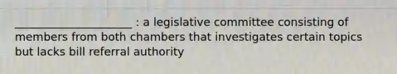 _____________________ : a legislative committee consisting of members from both chambers that investigates certain topics but lacks bill referral authority