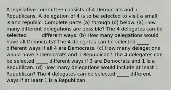 A legislative committee consists of 4 Democrats and 7 Republicans. A delegation of 4 is to be selected to visit a small island republic. Complete parts​ (a) through​ (d) below. ​(a) How many different delegations are​ possible? The 4 delegates can be selected _____ different ways. ​(b) How many delegations would have all​ Democrats? The 4 delegates can be selected _____ different ways if all 4 are Democrats. ​(c) How many delegations would have 3 Democrats and 1​ Republican? The 4 delegates can be selected _____ different ways if 3 are Democrats and 1 is a Republican. ​(d) How many delegations would include at least 1​ Republican? The 4 delegates can be selected _____ different ways if at least 1 is a Republican.