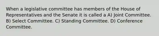 When a legislative committee has members of the House of Representatives and the Senate it is called a A) Joint Committee. B) Select Committee. C) Standing Committee. D) Conference Committee.