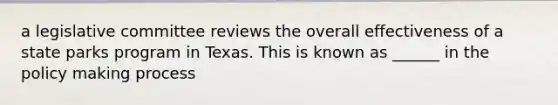 a legislative committee reviews the overall effectiveness of a state parks program in Texas. This is known as ______ in the policy making process