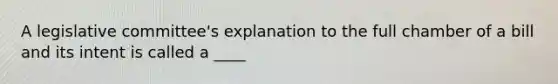 A legislative committee's explanation to the full chamber of a bill and its intent is called a ____