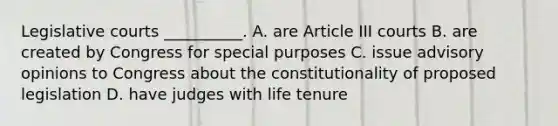 Legislative courts __________. A. are Article III courts B. are created by Congress for special purposes C. issue advisory opinions to Congress about the constitutionality of proposed legislation D. have judges with life tenure