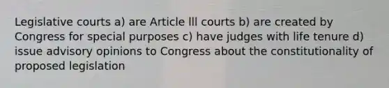 Legislative courts a) are Article lll courts b) are created by Congress for special purposes c) have judges with life tenure d) issue advisory opinions to Congress about the constitutionality of proposed legislation