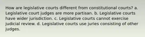 How are legislative courts different from constitutional courts? a. Legislative court judges are more partisan. b. Legislative courts have wider jurisdiction. c. Legislative courts cannot exercise judicial review. d. Legislative courts use juries consisting of other judges.