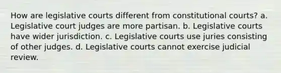 How are legislative courts different from constitutional courts? a. Legislative court judges are more partisan. b. Legislative courts have wider jurisdiction. c. Legislative courts use juries consisting of other judges. d. Legislative courts cannot exercise judicial review.