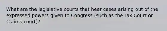 What are the legislative courts that hear cases arising out of the expressed powers given to Congress (such as the Tax Court or Claims court)?