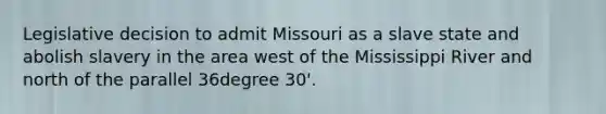 Legislative decision to admit Missouri as a slave state and abolish slavery in the area west of the Mississippi River and north of the parallel 36degree 30'.