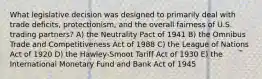 What legislative decision was designed to primarily deal with trade deficits, protectionism, and the overall fairness of U.S. trading partners? A) the Neutrality Pact of 1941 B) the Omnibus Trade and Competitiveness Act of 1988 C) the League of Nations Act of 1920 D) the Hawley-Smoot Tariff Act of 1930 E) the International Monetary Fund and Bank Act of 1945