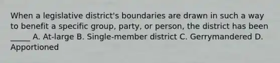 When a legislative district's boundaries are drawn in such a way to benefit a specific group, party, or person, the district has been _____ A. At-large B. Single-member district C. Gerrymandered D. Apportioned