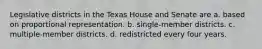 Legislative districts in the Texas House and Senate are a. based on proportional representation. b. single-member districts. c. multiple-member districts. d. redistricted every four years.