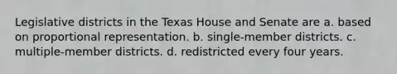 Legislative districts in the Texas House and Senate are a. based on proportional representation. b. single-member districts. c. multiple-member districts. d. redistricted every four years.