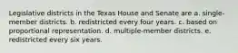 Legislative districts in the Texas House and Senate are a. single-member districts. b. redistricted every four years. c. based on proportional representation. d. multiple-member districts. e. redistricted every six years.