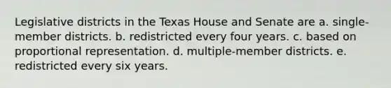 Legislative districts in the Texas House and Senate are a. single-member districts. b. redistricted every four years. c. based on proportional representation. d. multiple-member districts. e. redistricted every six years.