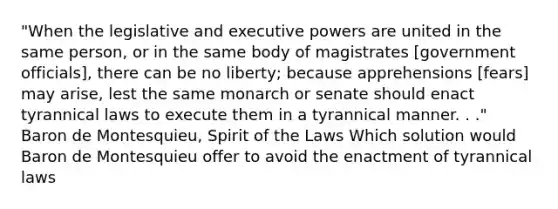 "When the legislative and executive powers are united in the same person, or in the same body of magistrates [government officials], there can be no liberty; because apprehensions [fears] may arise, lest the same monarch or senate should enact tyrannical laws to execute them in a tyrannical manner. . ." Baron de Montesquieu, Spirit of the Laws Which solution would Baron de Montesquieu offer to avoid the enactment of tyrannical laws