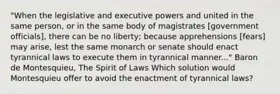 "When the legislative and executive powers and united in the same person, or in the same body of magistrates [government officials], there can be no liberty; because apprehensions [fears] may arise, lest the same monarch or senate should enact tyrannical laws to execute them in tyrannical manner..." Baron de Montesquieu, The Spirit of Laws Which solution would Montesquieu offer to avoid the enactment of tyrannical laws?