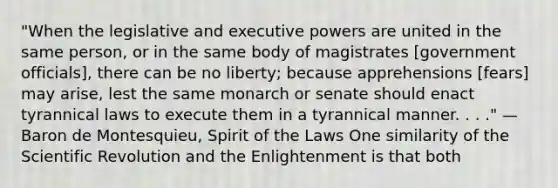 "When the legislative and executive powers are united in the same person, or in the same body of magistrates [government officials], there can be no liberty; because apprehensions [fears] may arise, lest the same monarch or senate should enact tyrannical laws to execute them in a tyrannical manner. . . ." — Baron de Montesquieu, Spirit of the Laws One similarity of the Scientific Revolution and the Enlightenment is that both