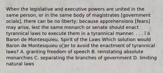 When the legislative and executive powers are united in the same person, or in the same body of magistrates [government ocials], there can be no liberty; because apprehensions [fears] may arise, lest the same monarch or senate should enact tyrannical laws to execute them in a tyrannical manner. . . . î ó Baron de Montesquieu, Spirit of the Laws Which solution would Baron de Montesquieu oer to avoid the enactment of tyrannical laws? A. granting freedom of speech B. reinstating absolute monarchies C. separating the branches of government D. limiting natural laws