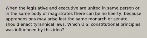 When the legislative and executive are united in same person or in the same body of magistrates there can be no liberty; because apprehensions may arise lest the same monarch or senate should enact tyrannical laws. Which U.S. constitutional principles was influenced by this idea?