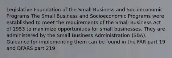 Legislative Foundation of the Small Business and Socioeconomic Programs The Small Business and Socioeconomic Programs were established to meet the requirements of the Small Business Act of 1953 to maximize opportunities for small businesses. They are administered by the Small Business Administration (SBA). Guidance for implementing them can be found in the FAR part 19 and DFARS part 219