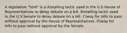 A legislative "hold" is a A)stalling tactic used in the U.S.House of Representatives to delay debate on a bill. B)stalling tactic used in the U.S.Senate to delay debate on a bill. C)way for bills to pass without approval by the House of Representatives. D)way for bills to pass without approval by the Senate.