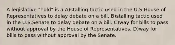 A legislative "hold" is a A)stalling tactic used in the U.S.House of Representatives to delay debate on a bill. B)stalling tactic used in the U.S.Senate to delay debate on a bill. C)way for bills to pass without approval by the House of Representatives. D)way for bills to pass without approval by the Senate.