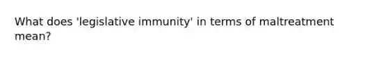 What does 'legislative immunity' in terms of maltreatment mean?