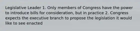 Legislative Leader 1. Only members of Congress have the power to introduce bills for consideration, but in practice 2. Congress expects the executive branch to propose the legislation it would like to see enacted