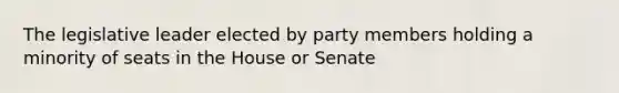 The legislative leader elected by party members holding a minority of seats in the House or Senate