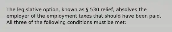 The legislative option, known as § 530 relief, absolves the employer of the employment taxes that should have been paid. All three of the following conditions must be met: