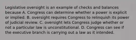 Legislative oversight is an example of checks and balances because A. Congress can determine whether a power is explicit or implied. B. oversight requires Congress to relinquish its power of judicial review. C. oversight lets Congress judge whether or not a particular law is unconstitutional. D. Congress can see if the executive branch is carrying out a law as it intended.