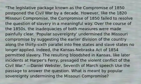 "The legislative package known as the Compromise of 1850 postponed the Civil War by a decade. However, like the 1820 Missouri Compromise, the Compromise of 1850 failed to resolve the question of slavery in a meaningful way. Over the course of the 1850s, the inadequacies of both measures were made painfully clear. 'Popular sovereignty' undermined the Missouri compromise by suggesting the earlier division of the country along the thirty-sixth parallel into free states and slave states no longer applied. Indeed, the Kansas-Nebraska Act of 1854 permitted slavery. The resulting bloodshed in Kansas, like later incidents at Harper's Ferry, presaged the violent conflict of the Civil War." —Daniel Webster, Seventh of March speech Use the passage to answer the question. What is meant by popular sovereignty undermining the Missouri Compromise?