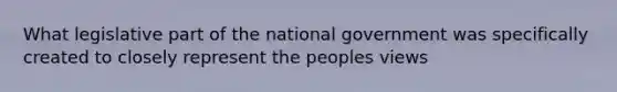 What legislative part of the national government was specifically created to closely represent the peoples views