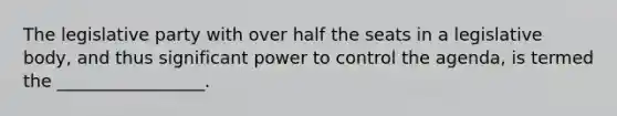 The legislative party with over half the seats in a legislative body, and thus significant power to control the agenda, is termed the _________________.