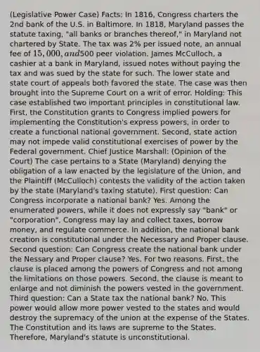 (Legislative Power Case) Facts: In 1816, Congress charters the 2nd bank of the U.S. in Baltimore. In 1818, Maryland passes the statute taxing, "all banks or branches thereof," in Maryland not chartered by State. The tax was 2% per issued note, an annual fee of 15,000, and500 peer violation. James McCulloch, a cashier at a bank in Maryland, issued notes without paying the tax and was sued by the state for such. The lower state and state court of appeals both favored the state. The case was then brought into the Supreme Court on a writ of error. Holding: This case established two important principles in constitutional law. First, the Constitution grants to Congress implied powers for implementing the Constitution's express powers, in order to create a functional national government. Second, state action may not impede valid constitutional exercises of power by the Federal government. Chief Justice Marshall: (Opinion of the Court) The case pertains to a State (Maryland) denying the obligation of a law enacted by the legislature of the Union, and the Plaintiff (McCulloch) contests the validity of the action taken by the state (Maryland's taxing statute). First question: Can Congress incorporate a national bank? Yes. Among the enumerated powers, while it does not expressly say "bank" or "corporation", Congress may lay and collect taxes, borrow money, and regulate commerce. In addition, the national bank creation is constitutional under the Necessary and Proper clause. Second question: Can Congress create the national bank under the Nessary and Proper clause? Yes. For two reasons. First, the clause is placed among the powers of Congress and not among the limitations on those powers. Second, the clause is meant to enlarge and not diminish the powers vested in the government. Third question: Can a State tax the national bank? No. This power would allow more power vested to the states and would destroy the supremacy of the union at the expense of the States. The Constitution and its laws are supreme to the States. Therefore, Maryland's statute is unconstitutional.