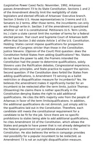 (Legislative Power Case) Facts: November, 1992, Arkansas passes Amendment 73 to its State Constitution. Sections 1 and 2 of the Amendment directly limit the reeligibility of state legislators and elected officials of Arkansas' Executive branch. Section 3 limits U.S. House representatives to 3 terms and U.S. Senators to 2 terms. After those terms, the incumbents can only win through write-in. Section 3 of the amendment is questioned whehter or not it is constitutional. Petitioners (U.S. Term Limits, Inc.) claim a state cannot limit the number of terms for a federal elected person. Trail court and Supreme Court of Arkansas both affirm that Section 3 did violate Article 1 of the U.S. Constitution. Holding: States cannot impose qualifications for prospective members of Congress stricter than those in the Constitution. Justice Stevens: (Opinion of the Court) First question: does the Constitution forbid States from adding Qualifications? Yes. States do not have the power to add; the Framers intended the Constitution had the power to determine qualifications, solely. Stevens uses the Ratification debates, Congressional experience, Democratic principles, and State practice to support the opinion. Second question: if the Constitution does forbid the States from adding qualifications, is Amendment 73 serving as a ballot restriction or disqualification measure for incumbents? Yes. He believes the amendment makes it significantly harder for an incumbent to be reelected after the term limits. Justice Thomas: (Dissenting) He claims there is nother specifically in the Constitution denying States the right to add additional qualifications. He cites the 60% majority vote from the people of Arkansas in favor of the term limits/qualifications. In addition, the additional qualifications do not diminish, just simply add to the qualificatins laid out in the Constitution. Therefore, each candidate still meets the constitutional requirement for a candidate to be fit for the job. Since there are no specific prohibitions to states being able to add additional qualifications, he cites Amendment 10 of the Constitution, which allows the States and people to have power that is not already delegated to the Federal government nor prohibited elsewhere in the Constitution. He also believes the write-in campaign provides real possibility for a popular incumbent to be reelected, so Amendment 73 is not an outright disqualification measure.