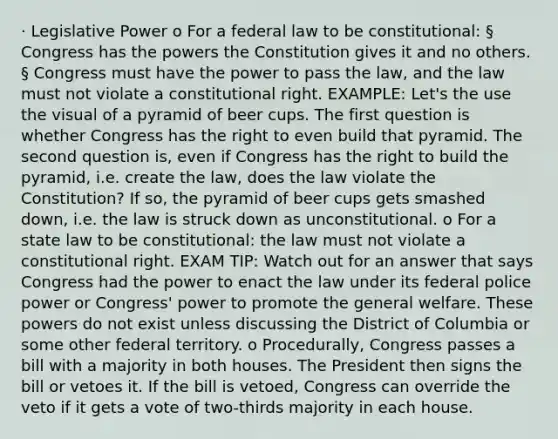 · Legislative Power o For a federal law to be constitutional: § Congress has the powers the Constitution gives it and no others. § Congress must have the power to pass the law, and the law must not violate a constitutional right. EXAMPLE: Let's the use the visual of a pyramid of beer cups. The first question is whether Congress has the right to even build that pyramid. The second question is, even if Congress has the right to build the pyramid, i.e. create the law, does the law violate the Constitution? If so, the pyramid of beer cups gets smashed down, i.e. the law is struck down as unconstitutional. o For a state law to be constitutional: the law must not violate a constitutional right. EXAM TIP: Watch out for an answer that says Congress had the power to enact the law under its federal police power or Congress' power to promote the general welfare. These powers do not exist unless discussing the District of Columbia or some other federal territory. o Procedurally, Congress passes a bill with a majority in both houses. The President then signs the bill or vetoes it. If the bill is vetoed, Congress can override the veto if it gets a vote of two-thirds majority in each house.