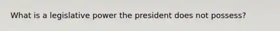 What is a legislative power the president does not possess?