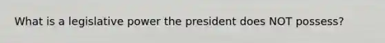 What is a legislative power the president does NOT possess?