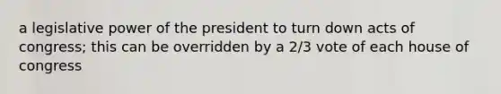 a legislative power of the president to turn down acts of congress; this can be overridden by a 2/3 vote of each house of congress