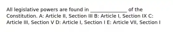 All legislative powers are found in _______________ of the Constitution. A: Article II, Section III B: Article I, Section IX C: Article III, Section V D: Article I, Section I E: Article VII, Section I