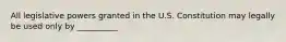 All legislative powers granted in the U.S. Constitution may legally be used only by __________