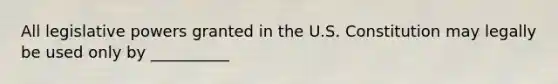 All legislative powers granted in the U.S. Constitution may legally be used only by __________