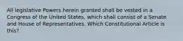 All legislative Powers herein granted shall be vested in a Congress of the United States, which shall consist of a Senate and House of Representatives. Which Constitutional Article is this?