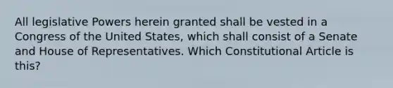 All legislative Powers herein granted shall be vested in a Congress of the United States, which shall consist of a Senate and House of Representatives. Which Constitutional Article is this?